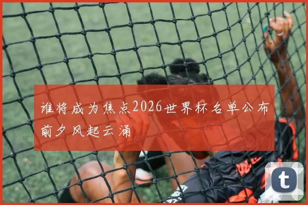 谁将成为焦点2026世界杯名单公布前夕风起云涌