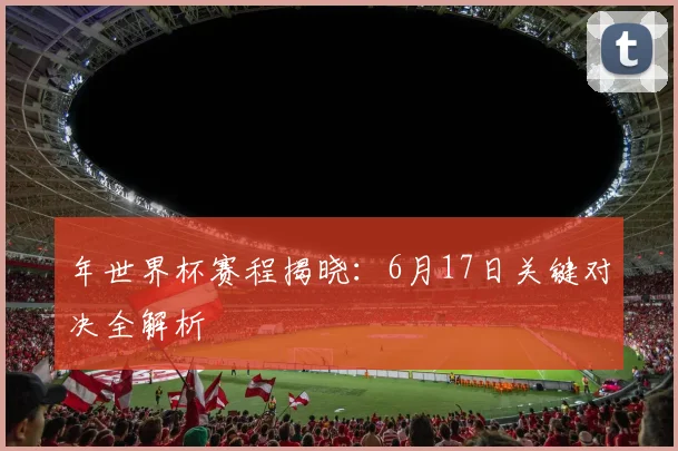 年世界杯赛程揭晓：6月17日关键对决全解析
