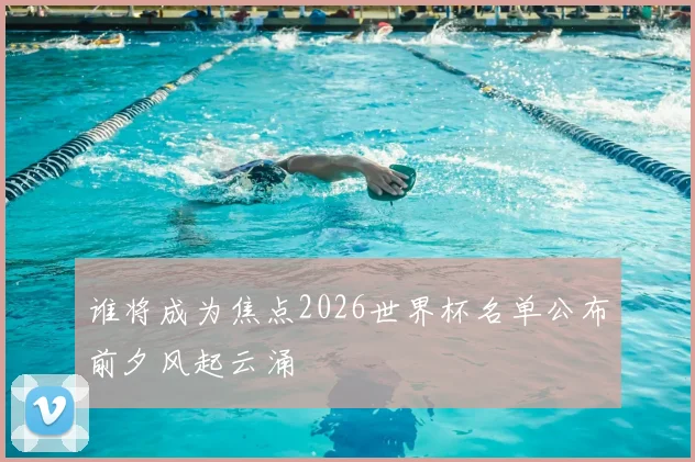 谁将成为焦点2026世界杯名单公布前夕风起云涌