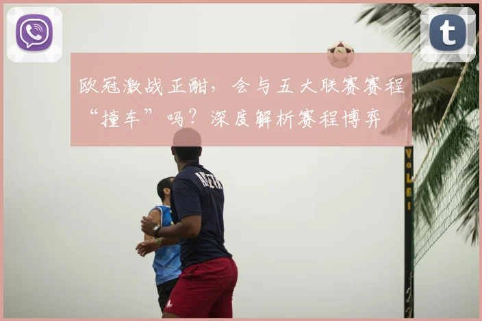 欧冠激战正酣，会与五大联赛赛程“撞车”吗？深度解析赛程博弈