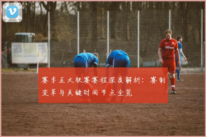 赛季五大联赛赛程深度解析：赛制变革与关键时间节点全览