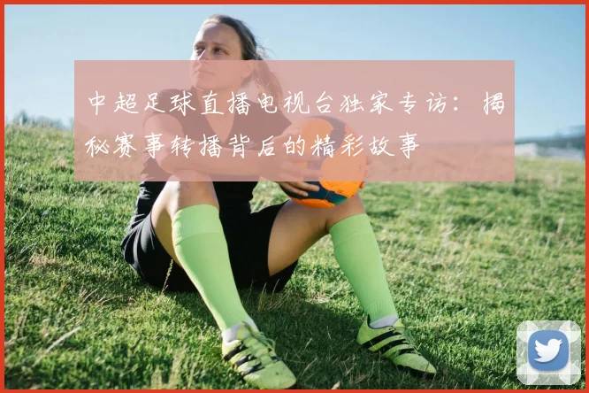 中超足球直播电视台独家专访：揭秘赛事转播背后的精彩故事