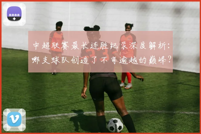 中超联赛最长连胜纪录深度解析：哪支球队创造了不可逾越的巅峰？