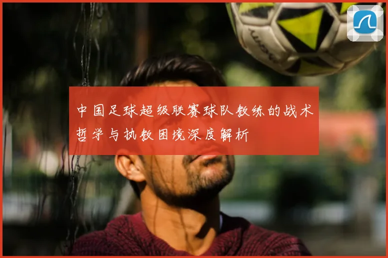 中国足球超级联赛球队教练的战术哲学与执教困境深度解析