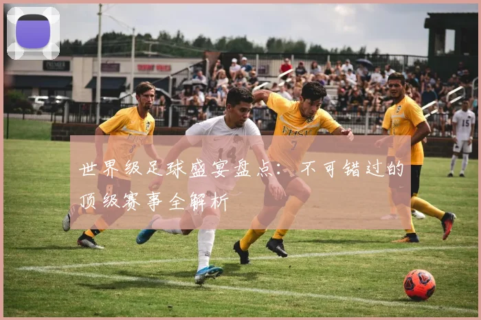 世界级足球盛宴盘点：不可错过的顶级赛事全解析