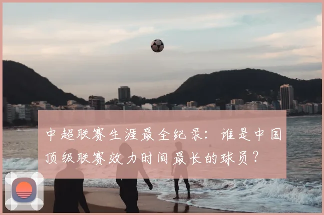中超联赛生涯最全纪录：谁是中国顶级联赛效力时间最长的球员？